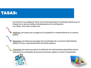 TASAS:
Es el tributo cuya obligación tiene como hecho generador la prestación efectiva por el
Estado de un servicio público individualizado en el contribuyente.
Las Tasas, entre otras, pueden ser:
Arbitrios: son tasas que se pagan por la prestación o mantenimiento de un servicio
público.
Derechos: son tasas que se pagan por la prestación de un servicio administrativo
público o el uso o aprovechamiento de bienes públicos.
Licencias: son tasas que gravan la obtención de autorizaciones específicas para la
realización de actividades de provecho particular sujetas a control o fiscalización.
 