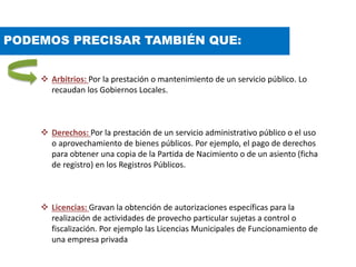 PODEMOS PRECISAR TAMBIÉN QUE:
 Arbitrios: Por la prestación o mantenimiento de un servicio público. Lo
recaudan los Gobiernos Locales.
 Derechos: Por la prestación de un servicio administrativo público o el uso
o aprovechamiento de bienes públicos. Por ejemplo, el pago de derechos
para obtener una copia de la Partida de Nacimiento o de un asiento (ficha
de registro) en los Registros Públicos.
 Licencias: Gravan la obtención de autorizaciones específicas para la
realización de actividades de provecho particular sujetas a control o
fiscalización. Por ejemplo las Licencias Municipales de Funcionamiento de
una empresa privada
 