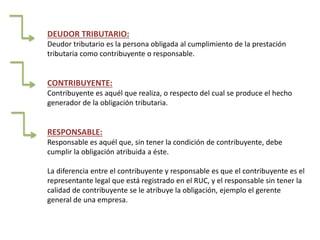 DEUDOR TRIBUTARIO:
Deudor tributario es la persona obligada al cumplimiento de la prestación
tributaria como contribuyente o responsable.
CONTRIBUYENTE:
Contribuyente es aquél que realiza, o respecto del cual se produce el hecho
generador de la obligación tributaria.
RESPONSABLE:
Responsable es aquél que, sin tener la condición de contribuyente, debe
cumplir la obligación atribuida a éste.
La diferencia entre el contribuyente y responsable es que el contribuyente es el
representante legal que está registrado en el RUC, y el responsable sin tener la
calidad de contribuyente se le atribuye la obligación, ejemplo el gerente
general de una empresa.
 