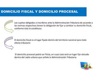 DOMICILIO FISCAL Y DOMICILIO PROCESAL
Los sujetos obligados a inscribirse ante la Administración Tributaria de acuerdo a
las normas respectivas tienen la obligación de fijar y cambiar su domicilio fiscal,
conforme ésta lo establezca.
El domicilio fiscal es el lugar fijado dentro del territorio nacional para todo
efecto tributario
El domicilio procesal podrá ser físico, en cuyo caso será un lugar fijo ubicado
dentro del radio urbano que señale la Administración Tributaria.
 