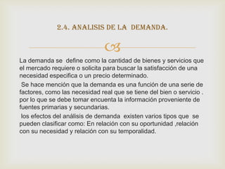 2.4. analisis de la demanda.

                               
La demanda se define como la cantidad de bienes y servicios que
el mercado requiere o solicita para buscar la satisfacción de una
necesidad especifica o un precio determinado.
 Se hace mención que la demanda es una función de una serie de
factores, como las necesidad real que se tiene del bien o servicio .
por lo que se debe tomar encuenta la información proveniente de
fuentes primarias y secundarias.
 los efectos del análisis de demanda existen varios tipos que se
pueden clasificar como: En relación con su oportunidad ,relación
con su necesidad y relación con su temporalidad.
 