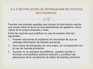 2.4.3 recopilación de información de fuentes
                  secundarias.

                              
Fuentes secundarias aquellas que reúnen la información escrita
que existe sobre el tema ya sea estadísticas del gobierno, libros
,datos de la propia empresa y otras.
Entre las razones que justifican su uso se pueden citar las
siguientes:
1. Pueden solucionar el problema sin necesidad de que se
    obtenga información de fuentes primarias.
2. Sus costos de búsqueda son muy bajos, en comparación con
    el uso de fuentes primarias.
3. Aunque no se resuelve el problema , pueden ayudar a
    formular una hipótesis sobre la solución y contribuir ala
    planeación de la recolección de datos de fuentes primarias.
 