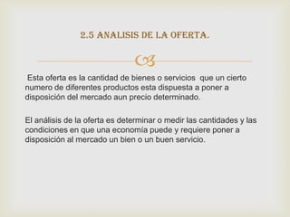 2.5 analisis de la oferta.

                               
Esta oferta es la cantidad de bienes o servicios que un cierto
numero de diferentes productos esta dispuesta a poner a
disposición del mercado aun precio determinado.

El análisis de la oferta es determinar o medir las cantidades y las
condiciones en que una economía puede y requiere poner a
disposición al mercado un bien o un buen servicio.
 