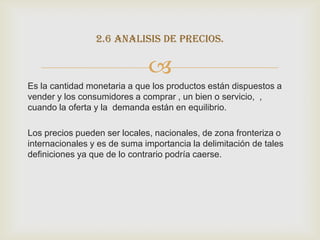 2.6 analisis de precios.

                              
Es la cantidad monetaria a que los productos están dispuestos a
vender y los consumidores a comprar , un bien o servicio, ,
cuando la oferta y la demanda están en equilibrio.

Los precios pueden ser locales, nacionales, de zona fronteriza o
internacionales y es de suma importancia la delimitación de tales
definiciones ya que de lo contrario podría caerse.
 