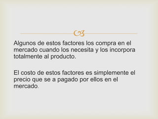 
Algunos de estos factores los compra en el
mercado cuando los necesita y los incorpora
totalmente al producto.

El costo de estos factores es simplemente el
precio que se a pagado por ellos en el
mercado.
 