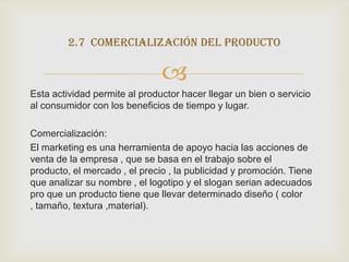 2.7 comercialización del producto

                               
Esta actividad permite al productor hacer llegar un bien o servicio
al consumidor con los beneficios de tiempo y lugar.

Comercialización:
El marketing es una herramienta de apoyo hacia las acciones de
venta de la empresa , que se basa en el trabajo sobre el
producto, el mercado , el precio , la publicidad y promoción. Tiene
que analizar su nombre , el logotipo y el slogan serian adecuados
pro que un producto tiene que llevar determinado diseño ( color
, tamaño, textura ,material).
 