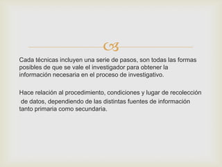 
Cada técnicas incluyen una serie de pasos, son todas las formas
posibles de que se vale el investigador para obtener la
información necesaria en el proceso de investigativo.

Hace relación al procedimiento, condiciones y lugar de recolección
 de datos, dependiendo de las distintas fuentes de información
tanto primaria como secundaria.
 