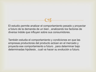
El estudio permite analizar el comportamiento pesado y proyectar
a futuro de la demanda de un bien , analizando los factores de
diversa índole que influyen sobre sus consumidores.

También estudia el comportamiento y condiciones en que las
empresas productoras del producto actúan en el mercado y
proyecta ese comportamiento a futuro , para determinar bajo
determinadas hipótesis , cual va hacer su evolución a futuro.
 
