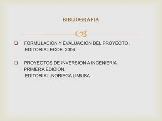 BIBLIOGRAFIA

                       
   FORMULACION Y EVALUACION DEL PROYECTO .
    EDITORIAL ECOE 2006

   PROYECTOS DE INVERSION A INGENIERIA
    PRIMERA EDICION.
    EDITORIAL .NORIEGA LIMUSA
 