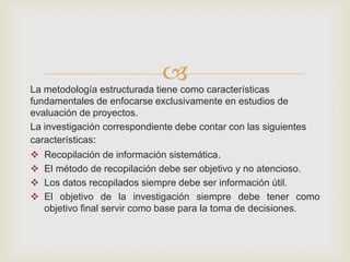 
La metodología estructurada tiene como características
fundamentales de enfocarse exclusivamente en estudios de
evaluación de proyectos.
La investigación correspondiente debe contar con las siguientes
características:
   Recopilación de información sistemática.
   El método de recopilación debe ser objetivo y no atencioso.
   Los datos recopilados siempre debe ser información útil.
   El objetivo de la investigación siempre debe tener como
    objetivo final servir como base para la toma de decisiones.
 