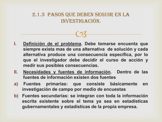 2.1.3 pasos que deben seguir en la
                  investigación.

                           
I.   Definición de el problema. Debe tomarse encuenta que
     siempre exista mas de una alternativa de solución y cada
     alternativa produce una consecuencia especifica, por lo
     que el investigador debe decidir el curso de acción y
     medir sus posibles consecuencias.
II. Necesidades y fuentes de información. Dentro de las
     fuentes de información existen dos fuentes
a) Fuentes primarias: que consiste básicamente en
    investigación de campo por medio de encuestas
b) Fuentes secundarias: se integran con toda la información
    escrita existente sobre el tema ya sea en estadísticas
    gubernamentales y estadísticas de la propia empresa.
 