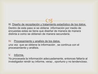 
III. Diseño de recopilación y tratamiento estadístico de los datos.
Dentro de este paso si se obtiene información por medio de
encuestas estas se tiene que diseñar de manera de manera
distinta a como se obtienen de manera secundaria.

IV. Procesamiento y analisis de los datos.
una vez que se obtiene la información , se continua con el
procesamiento y análisis.

V. Informe.
Ya procesada la información adecuadamente, entonces faltaría al
investigador rendir su informe, veraz , oportuno y no tendencioso.
 