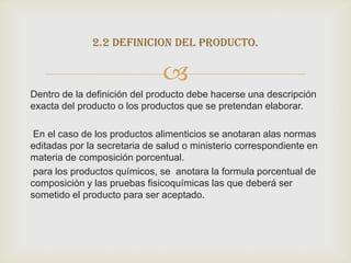 2.2 definicion del producto.

                              
Dentro de la definición del producto debe hacerse una descripción
exacta del producto o los productos que se pretendan elaborar.

 En el caso de los productos alimenticios se anotaran alas normas
editadas por la secretaria de salud o ministerio correspondiente en
materia de composición porcentual.
 para los productos químicos, se anotara la formula porcentual de
composición y las pruebas fisicoquímicas las que deberá ser
sometido el producto para ser aceptado.
 
