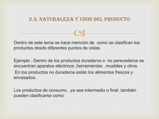 2.3. naturaleza y usos del producto

                             
Dentro de este tema se hace mención de como se clasifican los
productos desde diferentes puntos de vistas

Ejemplo . Dentro de los productos duraderos o no perecederos se
encuentran aparatos eléctricos ,herramientas , muebles y otros.
En los productos no duraderos están los alimentos frescos y
envasados.

Los productos de consumo , ya sea intermedio o final ,también
pueden clasificarse como:
 