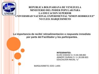 REPUBLICA BOLIVARIANA DE VENEZUELA
MINISTERIO DEL PODER POPULAR PARA
LA EDUCACION SUPERIOR
UNIVERSIDAD NACIONAL EXPERIMENTAL “SIMON RODRIGUEZ”
NUCLEO: BARQUISIMETO
La importancia de recibir retroalimentación o respuesta inmediata
por parte del Facilitador y los participantes.
INTEGRANTES:
ELVIE CHAVEZ C.I: E-84.398.860
ANNERY DURAN C.I: V- 26.006.803
EDUCACION INICIAL “U”
BARQUISIMETO; EDO- LARA
 