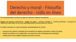 Derecho y moral - Filosofía
del derecho - Udla en línea
El comportamiento humano se rige por distintos órdenes normativos:
Reglas de buenas costumbres, reglas de juego, normas morales y normas jurídicas, y aunque la
diferencia entre ellos no es muy delimitada tienen varios puntos en común.
El orden normativo y moral comparten características en común.
- Jerarquía de valores y también la enunciación de reglas q permiten cumplir con ellos.
- Ambos se refieren a un sujeto libre, sus acciones son el resultado de su libertad
- Ambos tiene como objetivo regular la acción humana.
 