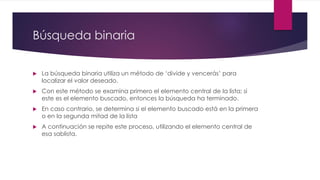 Búsqueda binaria 
La búsqueda binaria utiliza un método de ‘divide y vencerás’ para localizar el valor deseado. 
Con este método se examina primero el elemento central de la lista; si este es el elemento buscado, entonces la búsqueda ha terminado. 
En caso contrario, se determina si el elemento buscado está en la primera o en la segunda mitad de la lista 
A continuación se repite este proceso, utilizando el elemento central de esa sablista.  