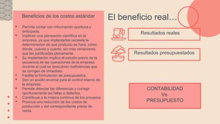 Resultados presupuestados
El beneficio real…
Beneficios de los costos estándar
• Permite contar con información oportuna y
anticipada.
• Implican una planeación científica en la
empresa, ya que implantarlos necesita la
determinación de qué producto se hará, cómo,
dónde, cuándo y cuánto, sin más variaciones
que las justificadas plenamente.
• Su implantación implica el estudio previo de la
secuencia de las operaciones de la empresa
durante el cual se descubren ineficiencias que
se corrigen de inmediato.
• Facilita la formulación de presupuestos.
• Son un auxilio enorme para el control interno de
la empresa.
• Permite detectar las diferencias y corregir
oportunamente las fallas o defectos.
• Contribuye a la mejora contínua de los procesos
• Provoca una reducción de los costos de
producción y del correspondiente precio de
venta.
CONTABILIDAD
Vs.
PRESUPUESTO
Resultados reales
 