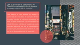 ¿EN QUÉ CONSISTE ESTE SISTEMA?
Determinación previa a los procesos de fabricación
en base a un volumen dado de producción.
Para elaborar el costo estándar se requiere la
participación de varias áreas de la empresa. El área
de costos coordina la información proveniente de
todas las áreas involucradas y se responsabiliza de
calcular los costos estándar por unidad de producto
terminado elaborando una hoja de costos estándar
para cada producto considerando el estudio de cada
uno de los elementos del costo de producción.
 