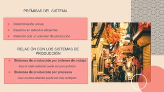 ● Determinación previa
● Basados en métodos eficientes
● Relación con un volumen de producción
PREMISAS DEL SISTEMA
● Sistemas de producción por órdenes de trabajo
Aquí el costo estándar puede ser poco práctico
● Sistemas de producción por procesos
Aquí el costo estándar puede ser más ventajoso
RELACIÓN CON LOS SISTEMAS DE
PRODUCCIÓN
 