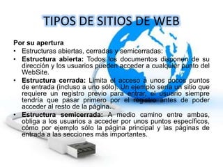 TIPOS DE SITIOS DE WEB
Por su apertura
• Estructuras abiertas, cerradas y semicerradas:
• Estructura abierta: Todos los documentos disponen de su
dirección y los usuarios pueden acceder a cualquier punto del
WebSite.
• Estructura cerrada: Limita el acceso a unos pocos puntos
de entrada (incluso a uno sólo). Un ejemplo sería un sitio que
requiere un registro previo para entrar, el usuario siempre
tendría que pasar primero por el registro antes de poder
acceder al resto de la página.
• Estructura semicerrada: A medio camino entre ambas,
obliga a los usuarios a acceder por unos puntos específicos,
cómo por ejemplo sólo la página principal y las páginas de
entrada a las secciones más importantes.
 
