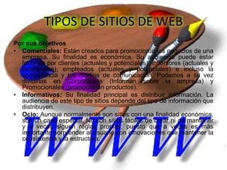 TIPOS DE SITIOS DE WEB
Por sus objetivos
• Comerciales: Están creados para promocionar los negocios de una
empresa. Su finalidad es económica. Su audiencia puede estar
formada por clientes (actuales y potenciales), inversores (actuales y
potenciales), empleados (actuales y potenciales) e incluso la
competencia y los medios de comunicación. Podemos a su vez
dividirlas en Corporativas (Informan sobre la empresa) y
Promocionales (promocionan productos).
• Informativos: Su finalidad principal es distribuir información. La
audiencia de este tipo de sitios depende del tipo de información que
distribuyen.
• Ocio: Aunque normalmente son sitios con una finalidad económica,
son un caso especial. No son sitios fáciles de crear ni de mantener
y a veces siguen reglas propias; puesto que a veces es más
importante sorprender al usuario con innovaciones que mantener la
consistencia y la estructura.
 