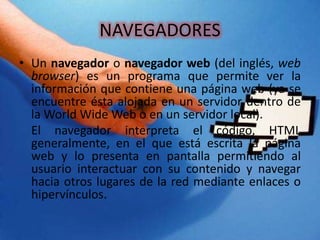 NAVEGADORES
• Un navegador o navegador web (del inglés, web
browser) es un programa que permite ver la
información que contiene una página web (ya se
encuentre ésta alojada en un servidor dentro de
la World Wide Web o en un servidor local).
El navegador interpreta el código, HTML
generalmente, en el que está escrita la página
web y lo presenta en pantalla permitiendo al
usuario interactuar con su contenido y navegar
hacia otros lugares de la red mediante enlaces o
hipervínculos.
 