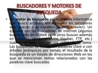BUSCADORES Y MOTORES DE
BUSQUEDA
• Un motor de búsqueda es un sistema informático
que busca archivos almacenados en servidores
web gracias a su «spider» (o Web crawler). Un
ejemplo son los buscadores de Internet (algunos
buscan sólo en la Web pero otros buscan además
en noticias, servicios como Gopher, FTP, etc.)
cuando se pide información sobre algún tema.
Las búsquedas se hacen con palabras clave o con
árboles jerárquicos por temas; el resultado de la
búsqueda es un listado de direcciones Web en los
que se mencionan temas relacionados con las
palabras clave buscadas.
 
