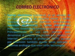 CORREO ELECTRÓNICO
• Correo electrónico (correo-e), es un servicio de
red que permite a los usuarios enviar y recibir
mensajes rápidamente (también denominados
mensajes electrónicos o cartas electrónicas)
mediante sistemas de comunicación electrónicos.
Principalmente se usa este nombre para
denominar al sistema que provee este servicio en
Internet, mediante el protocolo SMTP, aunque
por extensión también puede verse aplicado a
sistemas análogos que usen otras tecnologías.
 