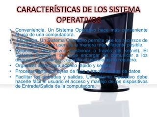 CARACTERÍSTICAS DE LOS SISTEMA
OPERATIVOS
• Conveniencia. Un Sistema Operativo hace más conveniente
el uso de una computadora.
• Eficiencia. Un Sistema Operativo permite que los recursos de
la computadora se usen de la manera más eficiente posible.
• Relacionar dispositivos (gestionar a través del kernel). El
Sistema Operativo se debe encargar de comunicar a los
dispositivos periféricos, cuando el usuario así lo requiera.
• Organizar datos para acceso rápido y seguro.
• Procesamiento por bytes de flujo a través del bus de datos.
• Facilitar las entradas y salidas. Un Sistema Operativo debe
hacerle fácil al usuario el acceso y manejo de los dispositivos
de Entrada/Salida de la computadora.
 