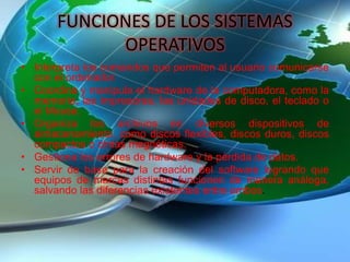 FUNCIONES DE LOS SISTEMAS
OPERATIVOS
• Interpreta los comandos que permiten al usuario comunicarse
con el ordenador.
• Coordina y manipula el hardware de la computadora, como la
memoria, las impresoras, las unidades de disco, el teclado o
el Mouse.
• Organiza los archivos en diversos dispositivos de
almacenamiento, como discos flexibles, discos duros, discos
compactos o cintas magnéticas.
• Gestiona los errores de hardware y la pérdida de datos.
• Servir de base para la creación del software logrando que
equipos de marcas distintas funcionen de manera análoga,
salvando las diferencias existentes entre ambos.
 