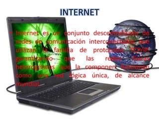 INTERNET
• Internet es un conjunto descentralizado de
redes de comunicación interconectadas que
utilizan la familia de protocolos TCP/IP,
garantizando que las redes físicas
heterogéneas que la componen funcionen
como una red lógica única, de alcance
mundial.
 