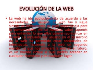 EVOLUCIÓN DE LA WEB
• La web ha ido evolucionando de acuerdo a las
necesidades del usuario. La web fue y sigue
siendo un instrumento de gran importancia para
la comunicación, no se necesita saber japonés
para entender lo que ellos quieren comunicar en
la web. La inclusión del usuario en el desarrollo
de la web ha permitido crear sociedades de
internautas, haciendo a la web un segundo
mundo. Lo que nos ofrecerá la web en el futuro,
es un mundo virtual al cual podrás acceder en
cualquier momento y en cualquier lugar.
 