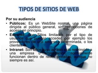 TIPOS DE SITIOS DE WEB
Por su audiencia
• Públicos: Es un WebSite normal, una página
dirigida al público general, sin restricciones de
acceso en principio.
• Extranet: Son Sitios limitados por el tipo de
usuarios que pueden acceder, por ejemplo los
proveedores de una empresa determinada, o los
clientes.
• Intranet: Son sitios cuyo acceso está restringido a
una empresa u organización, normalmente
funcionan dentro de redes privadas, aunque no
siempre es así.
 
