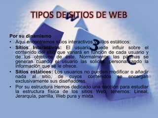 TIPOS DE SITIOS DE WEB
Por su dinamismo
• Aquí encontramos sitios interactivos y sitios estáticos:
• Sitios Interactivos: El usuario puede influir sobre el
contenido del sitio que variará en función de cada usuario y
de los objetivos de éste. Normalmente, las páginas se
generan cuando el usuario las solicita, personalizando la
información que se le ofrece.
• Sitios estáticos: Los usuarios no pueden modificar o añadir
nada al sitio, de cuyos contenidos se encargan
exclusivamente sus diseñadores.
• Por su estructura Hemos dedicado una sección para estudiar
la estructura física de los sitios Web, tenemos: Lineal,
Jerarquía, parrilla, Web pura y mixta.
 