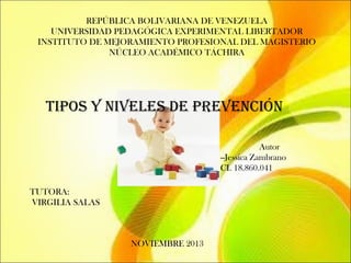 REPÚBLICA BOLIVARIANA DE VENEZUELA
UNIVERSIDAD PEDAGÓGICA EXPERIMENTAL LIBERTADOR
INSTITUTO DE MEJORAMIENTO PROFESIONAL DEL MAGISTERIO
NÚCLEO ACADÉMICO TÁCHIRA

Tipos y niveles de prevención
Autor
--Jessica Zambrano
CI. 18.860.041
TUTORA:
VIRGILIA SALAS

NOVIEMBRE 2013

 
