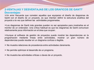 2-VENTAJAS Y DESVENTAJAS DE LOS GRAFICOS DE GANTT Desventajas: Un error frecuente que cometen aquellos que equiparan el diseño de diagramas de Gantt con el diseño de un proyecto, es que intentan definir la estructura analítica del proyecto a la vez que definen las  actividades programadas. Los diagramas de Gantt más grandes pueden no ser apropiados para mostrarlos en el monitor de un ordenador. Una crítica habitual es que los diagramas de Gantt comunican relativamente poca información en el área que ocupan. Aunque el software de gestión de proyectos puede mostrar las dependencias en la programación mediante líneas entre actividades, mostrar un gran número de dependencias puede resultar en un diagrama confuso o ilegible. No muestra relaciones de procedencia entre actividades claramente. No permite optimizar el desarrollo de un programa.  No muestra las actividades críticas o claves de un proyecto . 