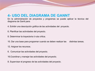 4- USO DEL DIAGRAMA DE GANNT En la administración de proyectos y programas se puede aplicar la técnica del  diagrama de Gantt para: Exhibir una descripción gráfica de las actividades del  proyecto. Planificar las actividades del proyecto. Determinar la trayectoria ó ruta critica. Dar una base para programar cuando se deben realizar las  distintas tareas. Asignar los recursos. 6.  Comunicar las actividades del proyecto. Coordinar y manejar las actividades del proyecto. 8. Supervisar el progreso de las actividades del proyecto. 