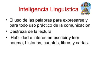 Inteligencia Linguística
• El uso de las palabras para expresarse y
  para todo uso práctico de la comunicación
• Destreza de la lectura
• Habilidad e interés en escribir y leer
  poema, historias, cuentos, libros y cartas.
 