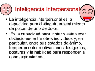 Inteligencia Interpersonal
• La inteligencia interpersonal es la
  capacidad para distinguir un sentimiento
  de placer de uno de dolor.
• Es la capacidad para notar y establecer
  distinciones entre otros individuos y, en
  particular, entre sus estados de ánimo,
  temperamento, motivaciones, los gestos,
  posturas y la habilidad para responder a
  esas expresiones.
 