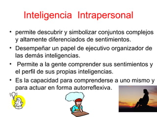 Inteligencia Intrapersonal
• permite descubrir y simbolizar conjuntos complejos
  y altamente diferenciados de sentimientos.
• Desempeñar un papel de ejecutivo organizador de
  las demás inteligencias.
• Permite a la gente comprender sus sentimientos y
  el perfil de sus propias inteligencias.
• Es la capacidad para comprenderse a uno mismo y
  para actuar en forma autorreflexiva.
 