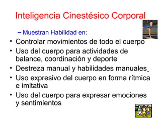 Inteligencia Cinestésico Corporal
  – Muestran Habilidad en:
• Controlar movimientos de todo el cuerpo
• Uso del cuerpo para actividades de
  balance, coordinación y deporte
• Destreza manual y habilidades manuales
• Uso expresivo del cuerpo en forma rítmica
  e imitativa
• Uso del cuerpo para expresar emociones
  y sentimientos
 