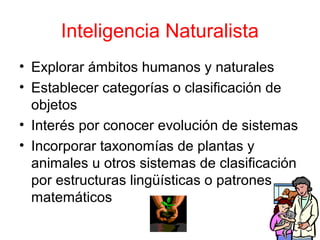 Inteligencia Naturalista
• Explorar ámbitos humanos y naturales
• Establecer categorías o clasificación de
  objetos
• Interés por conocer evolución de sistemas
• Incorporar taxonomías de plantas y
  animales u otros sistemas de clasificación
  por estructuras lingüísticas o patrones
  matemáticos
 