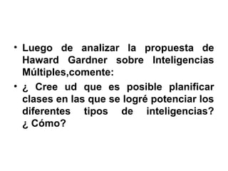 • Luego de analizar la propuesta de
  Haward Gardner sobre Inteligencias
  Múltiples,comente:
• ¿ Cree ud que es posible planificar
  clases en las que se logré potenciar los
  diferentes tipos de inteligencias?
  ¿ Cómo?
 