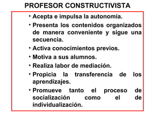 PROFESOR CONSTRUCTIVISTA
• Acepta e impulsa la autonomía.
• Presenta los contenidos organizados
  de manera conveniente y sigue una
  secuencia.
• Activa conocimientos previos.
• Motiva a sus alumnos.
• Realiza labor de mediación.
• Propicia la transferencia de los
  aprendizajes.
• Promueve tanto el proceso de
  socialización      como     el   de
  individualización.
 