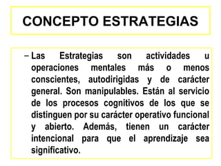 CONCEPTO ESTRATEGIAS

– Las Estrategias son actividades u
  operaciones mentales más o menos
  conscientes, autodirigidas y de carácter
  general. Son manipulables. Están al servicio
  de los procesos cognitivos de los que se
  distinguen por su carácter operativo funcional
  y abierto. Además, tienen un carácter
  intencional para que el aprendizaje sea
  significativo.
 