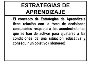 ESTRATEGIAS DE
       APRENDIZAJE
– El concepto de Estrategias de Aprendizaje
  tiene relación con la toma de decisiones
  conscientes respecto a los acontecimientos
  que se han de activar para ajustarse a las
  condiciones de una situación educativa y
  conseguir un objetivo ( Monereo)
 