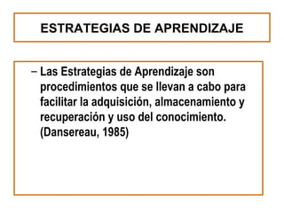 ESTRATEGIAS DE APRENDIZAJE


– Las Estrategias de Aprendizaje son
  procedimientos que se llevan a cabo para
  facilitar la adquisición, almacenamiento y
  recuperación y uso del conocimiento.
  (Dansereau, 1985)
 