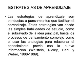 ESTRATEGIAS DE APRENDIZAJE

• Las estrategias de aprendizaje son
  conductas o pensamientos que facilitan el
  aprendizaje. Estas estrategias van desde
  las simples habilidades de estudio, como
  el subrayado de la idea principal, hasta los
  procesos de pensamiento complejo como
  el usar las analogías para relacionar el
  conocimiento previo con la nueva
  información (Weistein, Ridley, Dahl y
  Weber, 1988-1989).
 