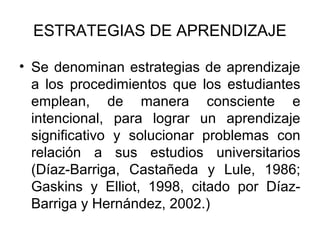 ESTRATEGIAS DE APRENDIZAJE

• Se denominan estrategias de aprendizaje
  a los procedimientos que los estudiantes
  emplean, de manera consciente e
  intencional, para lograr un aprendizaje
  significativo y solucionar problemas con
  relación a sus estudios universitarios
  (Díaz-Barriga, Castañeda y Lule, 1986;
  Gaskins y Elliot, 1998, citado por Díaz-
  Barriga y Hernández, 2002.)
 